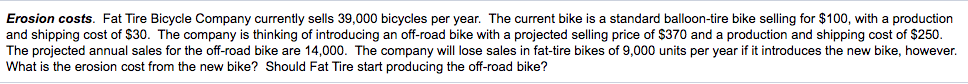 Erosion costs. Fat Tire Bicycle Company currently sells 39,000 bicycles per year. The current bike is a standard balloon-tire bike selling for $100, with a production
and shipping cost of $30. The company is thinking of introducing an off-road bike with a projected selling price of $370 and a production and shipping cost of $250.
The projected annual sales for the off-road bike are 14,000. The company will lose sales in fat-tire bikes of 9,000 units per year if it introduces the new bike, however.
What is the erosion cost from the new bike? Should Fat Tire start producing the off-road bike?
