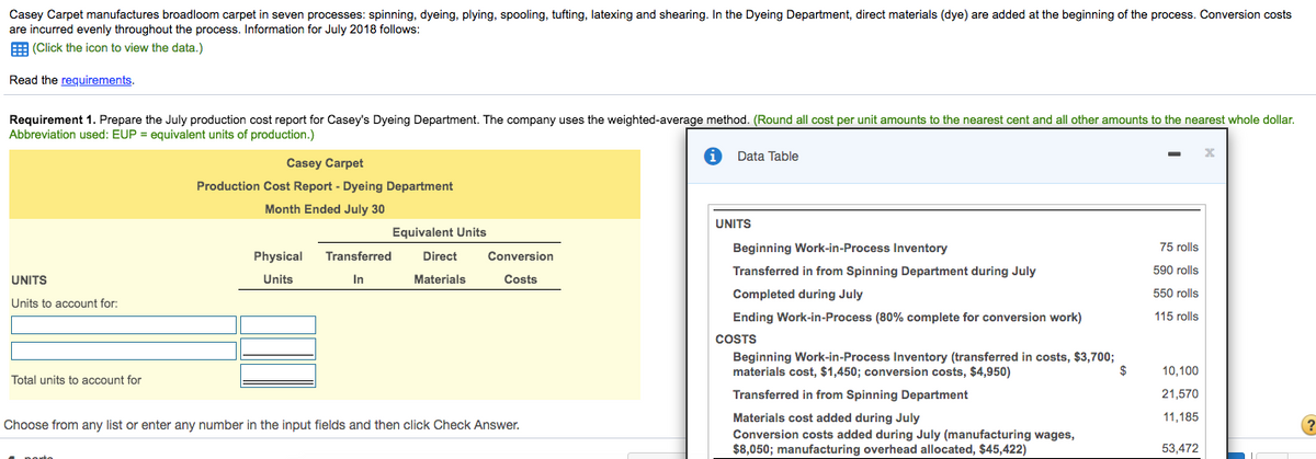 Casey Carpet manufactures broadloom carpet in seven processes: spinning, dyeing, plying, spooling, tufting, latexing and shearing. In the Dyeing Department, direct materials (dye) are added at the beginning of the process. Conversion costs
are incurred evenly throughout the process. Information for July 2018 follows:
E (Click the icon to view the data.)
Read the requirements.
Requirement 1. Prepare the July production cost report for Casey's Dyeing Department. The company uses the weighted-average method. (Round all cost per unit amounts to the nearest cent and all other amounts to the nearest whole dollar.
Abbreviation used: EUP = equivalent units of production.)
Data Table
Casey Carpet
Production Cost Report - Dyeing Department
Month Ended July 30
UNITS
Equivalent Units
Beginning Work-in-Process Inventory
75 rolls
Physical
Transferred
Direct
Conversion
Transferred in from Spinning Department during July
590 rolls
UNITS
Units
In
Materials
Costs
Completed during July
550 rolls
Units to account for:
Ending Work-in-Process (80% complete for conversion work)
115 rolls
COSTS
Beginning Work-in-Process Inventory (transferred in costs, $3,700;
materials cost, $1,450; conversion costs, $4,950)
10,100
Total units to account for
Transferred in from Spinning Department
21,570
Materials cost added during July
Conversion costs added during July (manufacturing wages,
$8,050; manufacturing overhead allocated, $45,422)
11,185
Choose from any list or enter any number in the input fields and then click Check Answer.
53,472

