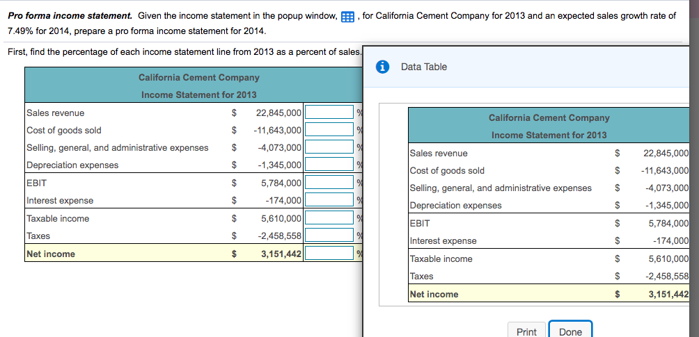 Pro forma income statement. Given the income statement in the popup window, E, for California Cement Company for 2013 and an expected sales growth rate of
7.49% for 2014, prepare a pro forma income statement for 2014.
First, find the percentage of each income statement line from 2013 as a percent of sales.
Data Table
California Cement Company
Income Statement for 2013
Sales revenue
$
22,845,000
California Cement Company
Cost of goods sold
$
-11,643,000
Income Statement for 2013
Selling, general, and administrative expenses
$
-4,073,000
Sales revenue
$
22,845,000
Depreciation expenses
-1,345,000
Cost of goods sold
$
-11,643,000
EBIT
$
5,784,000
Selling, general, and administrative expenses
-4,073,000
2$
Interest expense
$
-174,000
Depreciation expenses
-1,345,000
Taxable income
Taxes
Net income
$
5,610,000
EBIT
$
5,784,000
$
-2,458,558
Interest expense
-174,000
$
3,151,442
Taxable income
5,610,000
Taxes
-2,458,558
Net income
3,151,442
Print
Done
