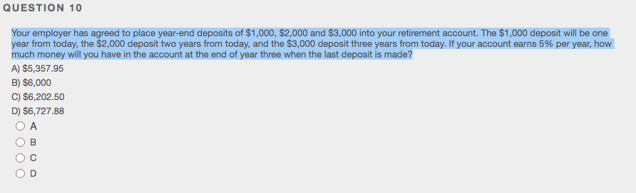 QUESTION 10
Your employer has agreed to place year-end deposits of $1,000, $2,000 and $3,000 into your retirement account. The $1,000 deposit will be one
year from today, the $2,000 deposit two years from today, and the $3,000 deposit three years from today. If your account earns 5% per year, how
much money will you have in the account at the end of year three when the last deposit is made?
A) $5,357.95
B) $6,000
C) $6,202.50
D) $6,727.88
A
