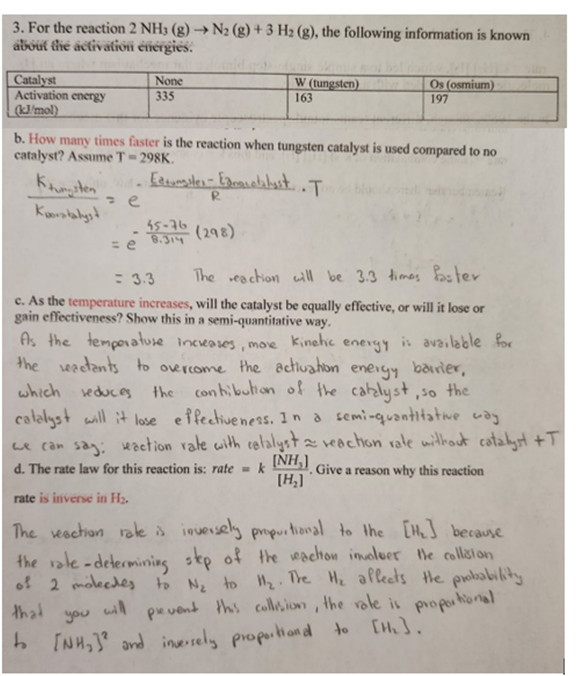 3. For the reaction 2 NH3 (g) → N2 (g) + 3 H₂ (g), the following information is known
about the activation energies.
Catalyst
Activation energy
(kJ/mol)
Kunsten
Kuoratalyst
None
335
W (tungsten)
163
b. How many times faster is the reaction when tungsten catalyst is used compared to no
catalyst? Assume T-298K.
T
= e
1. Edtungates - Edmorotalyst,
R
Os (osmium)
197
55-76
= e 8.314 (298)
= 3.3
The reaction will be 3.3 times faster
c. As the temperature increases, will the catalyst be equally effective, or will it lose or
gain effectiveness? Show this in a semi-quantitative way.
kinetic
more
energy
As the temperature increases,
is available for
the seactants to overcome the activation energy barrier,
which reduces the contribution of the catalyst, so the
catalyst will it lose effectiveness. In a semi-quantitative way
we can say: reaction rate with catalyst ≈ reaction rate without catalyst +T
d. The rate law for this reaction is: rate = k
(NH₂)
[H₂]
. Give a reason why this reaction
rate is inverse in H₂.
the rate-determining step of
The reaction rate is inversely proportional to the [H₂] because
the reaction involuer the collision
of 2 molecdes to N₂ to H₂. The H₂ affects the probability
that will prevent this collision, the role is proportional
to [NH₂)² and inversely proportiond to [Hh₂].
you