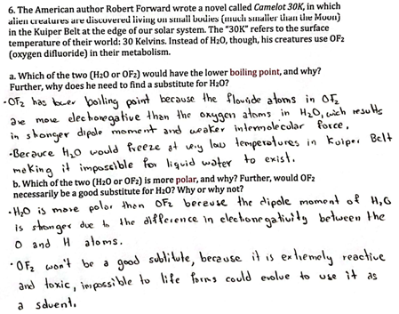 6. The American author Robert Forward wrote a novel called Camelot 30K, in which
alien creatures are discovered living on small bodies (much smaller than the Moon)
in the Kuiper Belt at the edge of our solar system. The "30K" refers to the surface
temperature of their world: 30 Kelvins. Instead of H₂O, though, his creatures use OF2
(oxygen difluoride) in their metabolism.
a. Which of the two (H₂0 or OF2) would have the lower boiling point, and why?
Further, why does he need to find a substitute for H₂O?
-OF₂ has beer boiling point because the flowride atorns in OF₂
are more electronegative than the oxygen atoms in H₂0, which results
in stronger dipole moment and weaker intermolecular force,
-Becauce H₂O would freeze at very low temperatures in Kuiper Belt
making it impossible for liquid water to exist.
b. Which of the two (H₂0 or OF2) is more polar, and why? Further, would OF₂
necessarily be a good substitute for H₂0? Why or why not?
•H₂O is more polor than OF₂ because the dipole moment of H₂G
is stronger due to the difference in electionegativity between the
O and H atoms.
•OF₂ won't be a good
and toxic, impossible to
a sduent.
sublitute, because it is extremely reactive
life forms could evolue to use it as