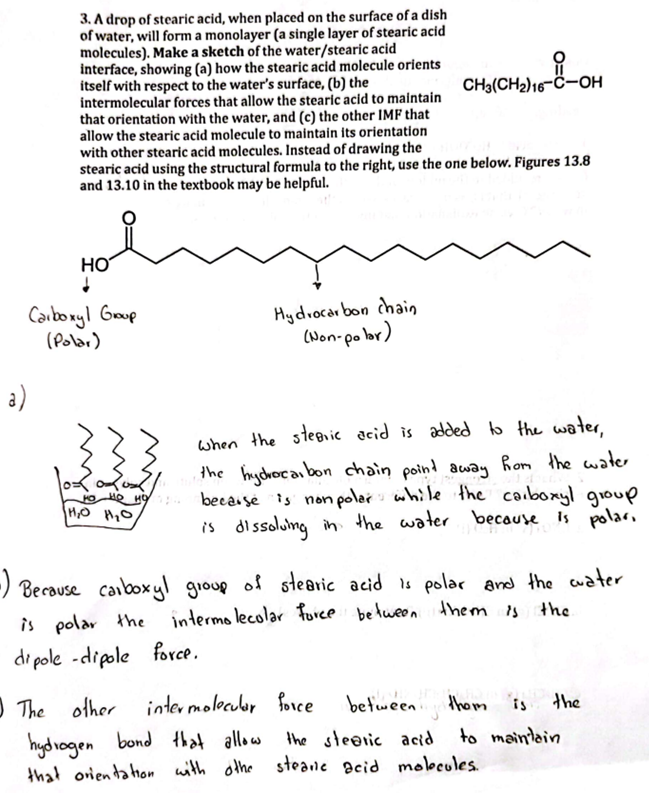 3. A drop of stearic acid, when placed on the surface of a dish
of water, will form a monolayer (a single layer of stearic acid
molecules). Make a sketch of the water/stearic acid
interface, showing (a) how the stearic acid molecule orients
itself with respect to the water's surface, (b) the
intermolecular forces that allow the stearic acid to maintain
that orientation with the water, and (c) the other IMF that
allow the stearic acid molecule to maintain its orientation
with other stearic acid molecules. Instead of drawing the
stearic acid using the structural formula to the right, use the one below. Figures 13.8
and 13.10 in the textbook may be helpful.
a)
HO
↓
Carboxyl Group
(Polar)
m
Hydrocarbon chain
(Non-polar)
when the stearic acid is added to the water,
the hydrocarbon chain point away from the water
NO HO HO because is nonpolar while the carboxyl group
HO
19
1₂0 11₂0
is dissolving in the water because is polar,
fu
-i-OH
CH3(CH₂)16-C-OH
-) Because carboxyl group of stearic acid is polar and the water
intermolecolar force between them is
the
is polar the
dipole -dipole force.
between them
thom is
The other intermolecular force
hydrogen bond that allow
the stearic acid
that orientation with othe steane acid molecules.
the
to maintain