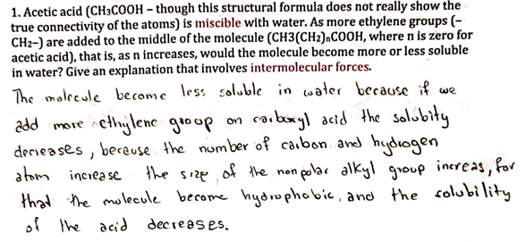 1. Acetic acid (CH3COOH - though this structural formula does not really show the
true connectivity of the atoms) is miscible with water. As more ethylene groups (-
CH2-) are added to the middle of the molecule (CH3(CH2),COOH, where n is zero for
acetic acid), that is, as n increases, would the molecule become more or less soluble
in water? Give an explanation that involves intermolecular forces.
add more of
The molecule become less soluble in water because if we
octhylene group on carboxyl acid the solubity
decreases, because the number of carbon and hydrogen
atom increase
the size of the non polar alkyl group increas, for
that the molecule become hydrophobic, and the solubility
of the acid decreases.