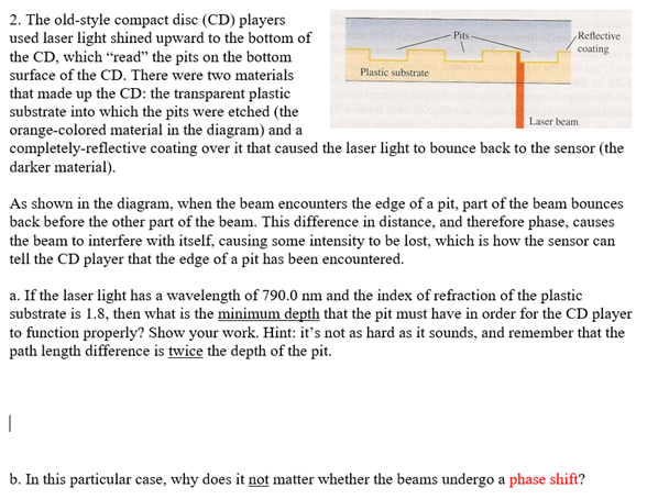 2. The old-style compact disc (CD) players
used laser light shined upward to the bottom of
the CD, which "read" the pits on the bottom
surface of the CD. There were two materials
that made up the CD: the transparent plastic
substrate into which the pits were etched (the
orange-colored material in the diagram) and a
completely-reflective coating over it that caused the laser light to bounce back to the sensor (the
darker material).
Laser beam
Plastic substrate
Pits
I
Reflective
coating
As shown in the diagram, when the beam encounters the edge of a pit, part of the beam bounces
back before the other part of the beam. This difference in distance, and therefore phase, causes
the beam to interfere with itself, causing some intensity to be lost, which is how the sensor can
tell the CD player that the edge of a pit has been encountered.
a. If the laser light has a wavelength of 790.0 nm and the index of refraction of the plastic
substrate is 1.8, then what is the minimum depth that the pit must have in order for the CD player
to function properly? Show your work. Hint: it's not as hard as it sounds, and remember that the
path length difference is twice the depth of the pit.
b. In this particular case, why does it not matter whether the beams undergo a phase shift?