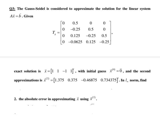 03: The Gauss-Seidel is considered to approximate the solution for the linear system
Ax =b. Given
0.5
-0.25
0.5
T
0.125
-0.25
0.5
0-0.0625 0.125 -0.25
exact solution is i =[! 1 -1 1], with initial guess =0, and the second
approximations is =[1.375 0.375 -0.46875 0.734375]. In , norm, find
2. the absolute error in approximatingï using .
