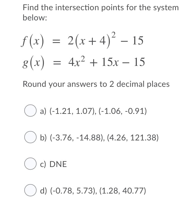 Find the intersection points for the system
below:
f(x) = 2(x+4)² – 15
8(x)
= 4x? + 15x – 15
Round your answers to 2 decimal places
O a) (-1.21, 1.07), (-1.06, -0.91)
b) (-3.76, -14.88), (4.26, 121.38)
O c) DNE
O d) (-0.78, 5.73), (1.28, 40.77)
