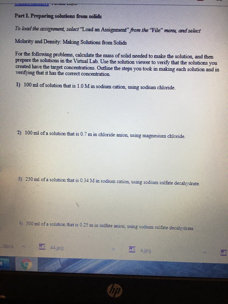 Part L Preparing solutions from solids
To load the assignment, select "Load an Assignment" from the "File" menų, and select
Molarity and Density: Making Solutions from Solids
For the following problems, calculate the mass of solid needed to make the solution, and then
prepare the solutions in the Virtual Lab. Use the solution viewer to verify that the solutions you
created have the target concentrations. Outline the steps you took in making each solution and in
verifying that it has the correct concentration.
1) 100 ml of solution that is 1.0 M in sodium cation, using sodium chloride.
2) 100 ml of a solution that is 0.7 m in chloride anion, using magnesium chloride.
3) 250 ml of a solution that is 0.34 M in sodium cation, using sodium sulfate decahydrate.
4) 500 ml of a solution that is 0.25 m in sulfate anion, using sodium sulfate decahydrate.
.docx
44.jpg
4.jpg
hp
