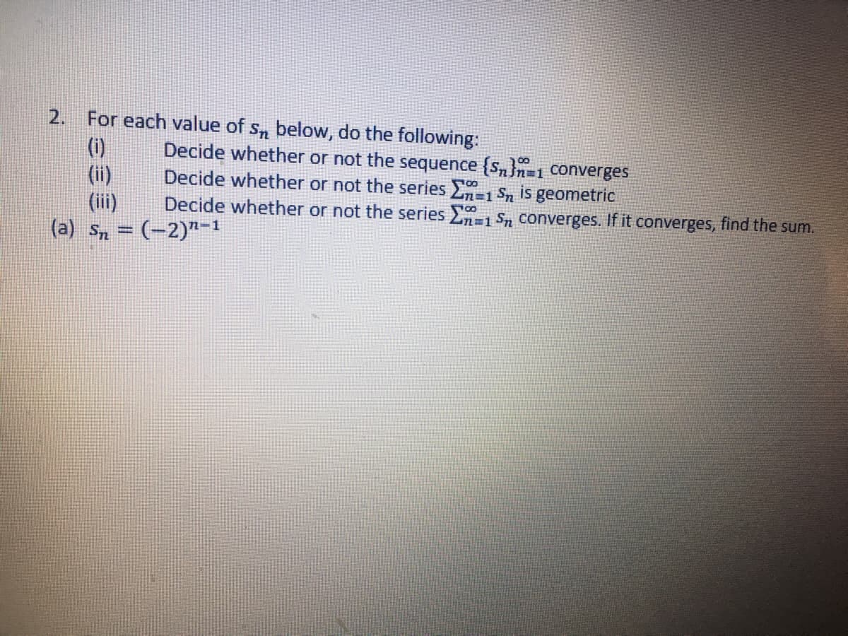 2. For each value of s, below, do the following:
(i)
(ii)
(iii)
(a) S, = (-2)"-1
Decide whether or not the sequence {Sn}n=1 converges
Decide whether or not the series E-1 Sn is geometric
Decide whether or not the series -1 S, converges. If it converges, find the sum.
