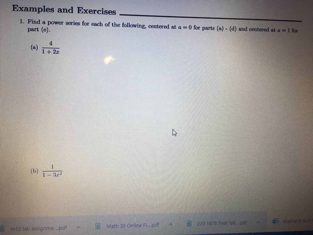 Examples and Exercises
1. Find a power series for each of the following, centered at a = 0 for parts (a) (d) and centered at a = 1 for
part (e).
(a) 1+2
4
(b)
1- 3r2
W
mashal p tech
Math 30 Online Fi..pdf
220 1678 final fall..pdf
2 m12 lab assignme..pdf
