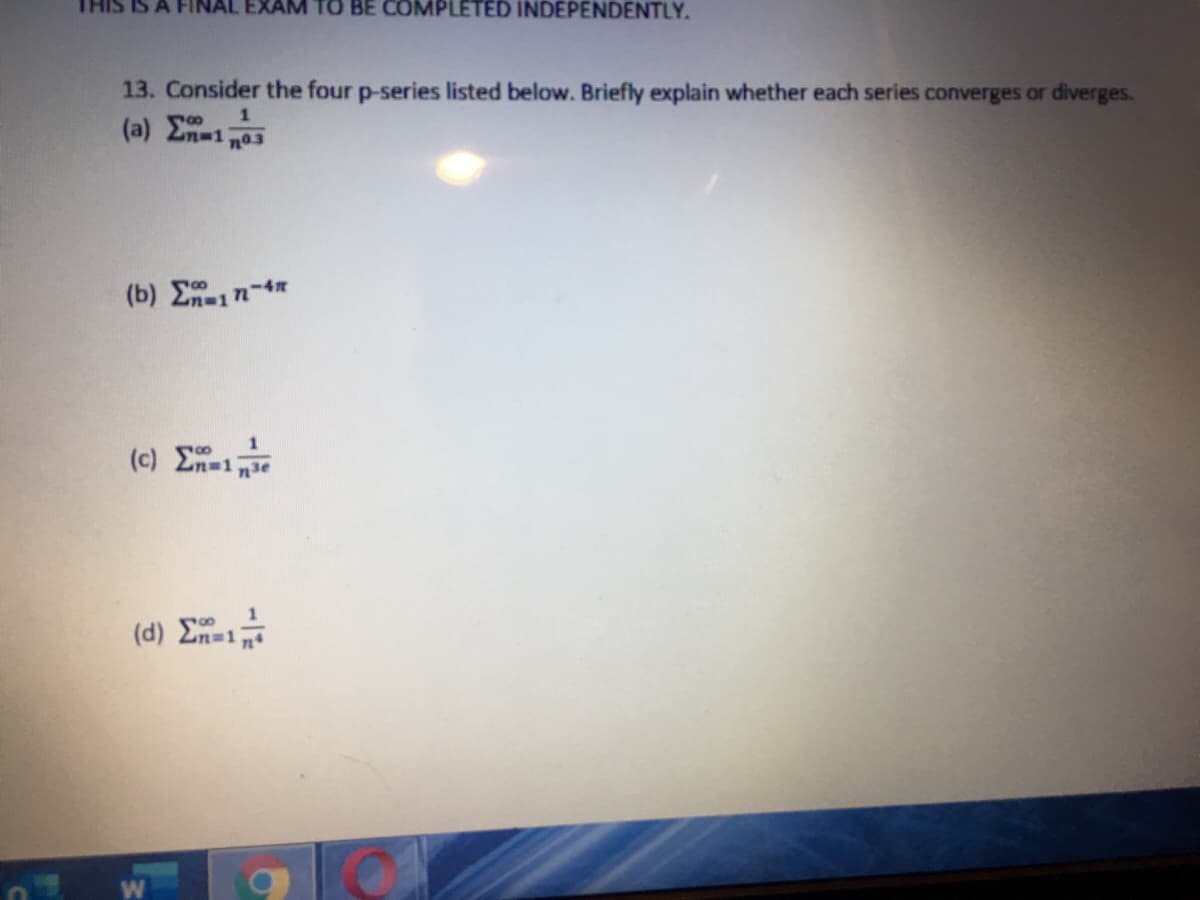 A FINAL EXAM TO BE COMPLETED INDEPENDENTLY.
13. Consider the four p-series listed below. Briefly explain whether each series converges or diverges.
(a) 2n-1 no3
(b) 1n-4
1
(c) En 1
(d) E
-1
