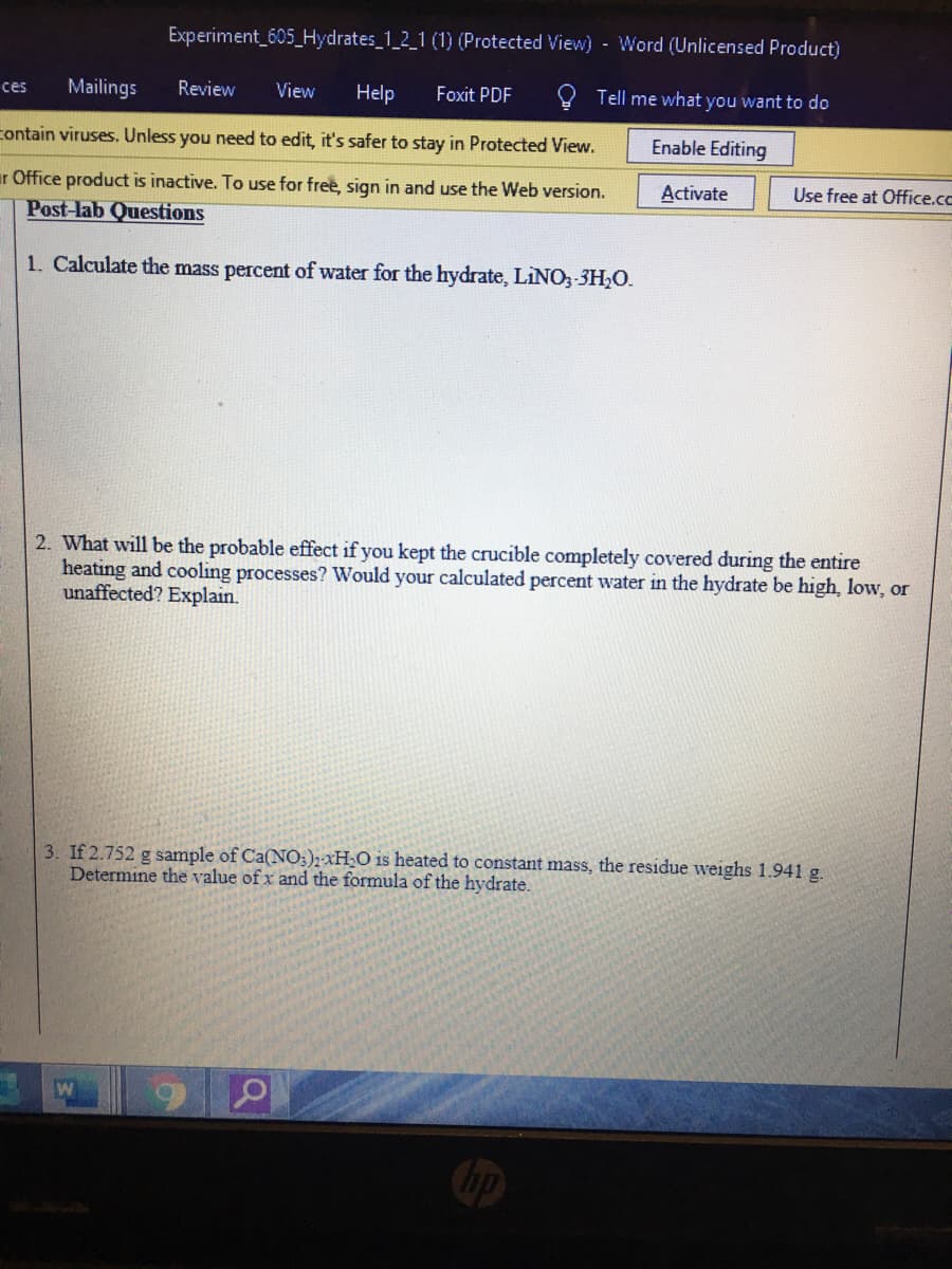 Experiment 605_Hydrates_1_2_1 (1) (Protected View) - Word (Unlicensed Product)
ces
Mailings
Review
View
Help
Foxit PDF
Tell me what you want to do
contain viruses. Unless you need to edit, it's safer to stay in Protected View.
Enable Editing
ir Office product is inactive. To use for free, sign in and use the Web version.
Post-lab Questions
Activate
Use free at Office.cc
1. Calculate the mass percent of water for the hydrate, LINO,-3H;O.
2. What will be the probable effect if you kept the crucible completely covered during the entire
heating and cooling processes? Would your calculated percent water in the hydrate be high, low, or
unaffected? Explain.
3. If 2.752 g sample of Ca(NO:); XH;O is heated to constant mass, the residue weighs 1.941 g.
Determine the value of x and the formula of the hydrate.
