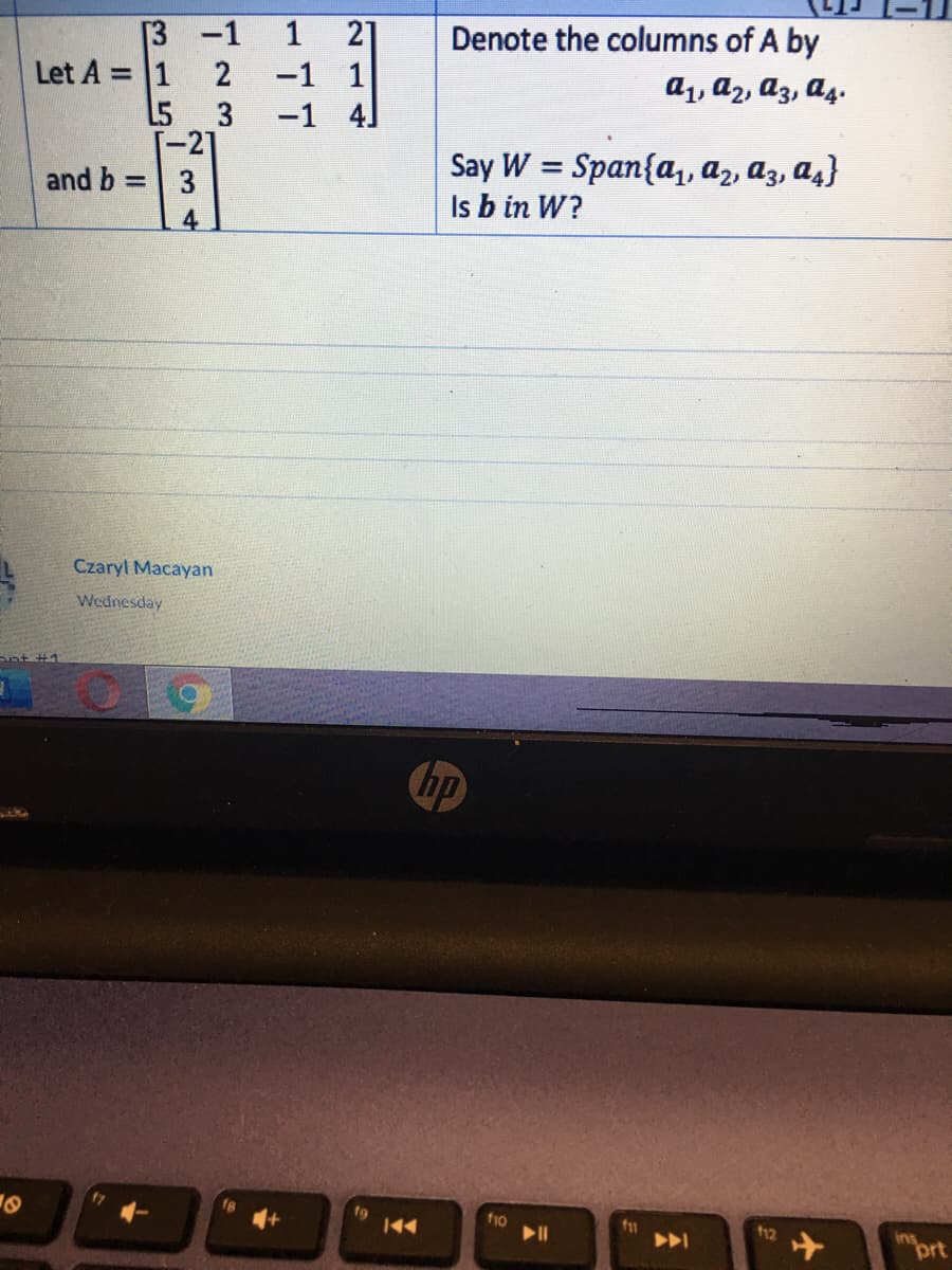 [3 -1
Let A = 1 2
L5
1
21
Denote the columns of A by
a1, a2, az, a4.
-1 1
-1 4]
3
[-21
and b = 3
Say W = Span{a,, az, a3, a4}
Is b in W?
4
Czaryl Macayan
Wednesday
Snt #1
hp
f9
44
fio
11
12
ins
prt
