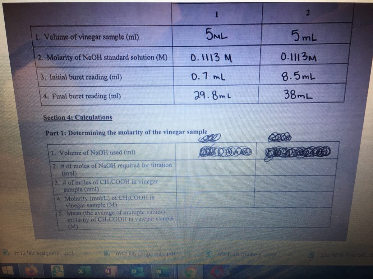 1
1. Volume of vinegar sample (ml)
5ML
5 mL
2. Molarity of N.OH standard solution (M)
0.1113 M
0.111 3M
3. Initial buret reading (ml)
0.1 mL
8.5mL
4. Final buret reading (ml)
29.8mL
38 L
Section 4: Calculations
Part 1: Determining the molarity of the vinegar sample
1 Volume of NaOH used (ml).
2. # of moles of NaOH required for titration
(mol)
3. # of moles of CH-COOH in vinegar
sample (mol)
4. Molarity (mol/L) of CH:COOH in
vinegar sample (MY
5. Mean (the average of multiple values).
molarity of CH:COOH in vinegar sample
(M)
2m12 lab assignme..pdf
m12 lab assigamepdf
Math 30 Online odt
9 220 4678 fnal fail
