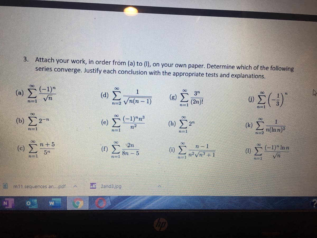 3. Attach your work, in order from (a) to (1), on your own paper. Determine which of the following
series converge. Justify each conclusion with the appropriate tests and explanations.
(-1)"
1
(d) E
Vn(n - 1)
72
(g)
n=1
(2n)!
n=2
n=1
(b) 2-n
(e) -1)"n³
(h)
(k)
n2
n(In n)?
n=1
n=1
n=1
T=2
n+ 5
2n
(c)
(1) E
n?Vn3 + 1
n -1
(1)
(-1)" In n
5n
8n - 5
(1)
n=1
Vn
N3D1
n%3D1
m11 sequences an...pdf
A 2and3.jpg
N
Chp
