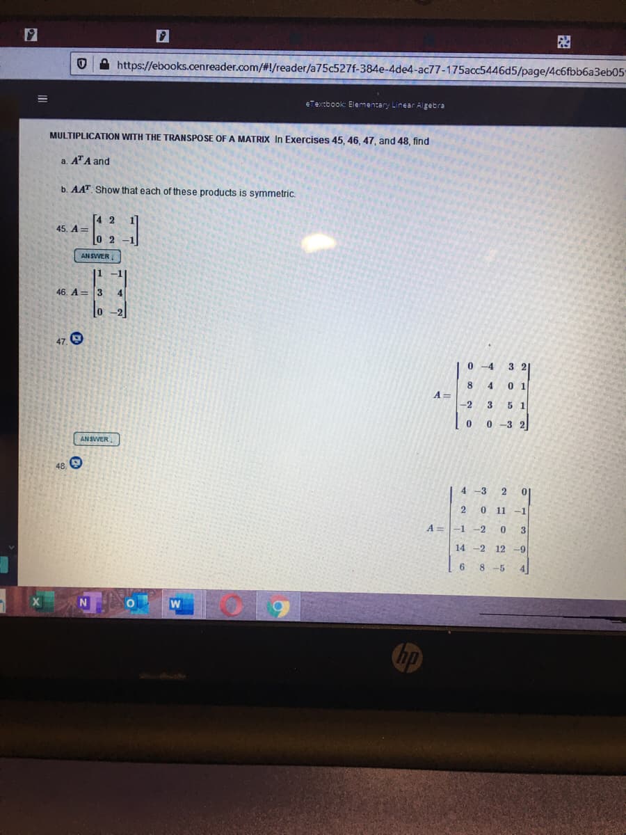 A https://ebooks.cenreader.com/#!/reader/a75c527f-384e-4de4-ac77-175acc5446d5/page/4c6fbb6a3eb05
eTextbook: Elementary Linear Algebra
MULTIPLICATION WITH THE TRANSPOSE OFA MATRIX In Exercises 45, 46, 47, and 48 , find
a. ATA and
b. AAT. Show that each of these products is symmetric.
45. A=
AN SWER
-1
46. A= 3
4
0 -2
47. 9
0 -4
3 21
8
4
0 1
A =
-2
3
5 1
0 0 -3 2
ANSWER
48
4 -3
2
0.
11 -1
A=-1
-2
3
14 -2 12 -9
8 -5
4
W
hp
