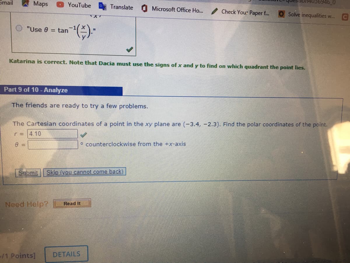 Smail
Maps
YouTube
Translate
Microsoft Office Ho...
Check You: Paper f...
Solve inequalities w...
"Use 0 = tan
Katarina is correct. Note that Dacia must use the signs of x and y to find on which quadrant the point lies.
Part 9 of 10 -Analyze
The friends are ready to try a few problems.
The Cartesian coordinates of a point in the xy plane are (-3.4, -2.3). Find the polar coordinates of the point.
r = 4,10
o counterclockwise from the +x-axis
Submit
Skip (you cannot come back)
Need Help?
Read It
/1 Points]
DETAILS
