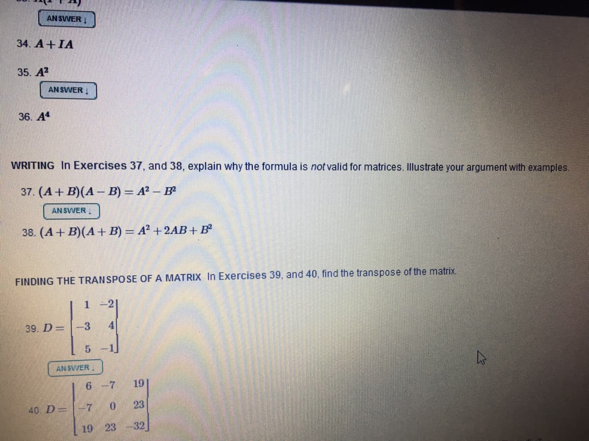 AN SVVER !
34. A+IA
35. A?
AN SVER .
36. A
WRITING In Exercises 37, and 38, explain why the formula is not valid for matrices. Illustrate your argument with examples.
37. (A + B)(A – B) = A² – B
AN SVVER .
38. (A + B)(A+ B) = A² + 2AB +B²
FINDING THE TRANSPOSE OF A MATRIX In Exercises 39, and 40, find the transpose of the matrix.
1.
39. D =
-3
4
AN SVVER.
6-7
191
40. D=
-7
0.
23
19
23
32
