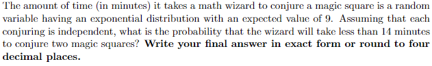 The amount of time (in minutes) it takes a math wizard to conjure a magic square is a random
variable having an exponential distribution with an expected value of 9. Assuming that each
conjuring is independent, what is the probability that the wizard will take less than 14 minutes
to conjure two magic squares? Write your final answer in exact form or round to four
decimal places.