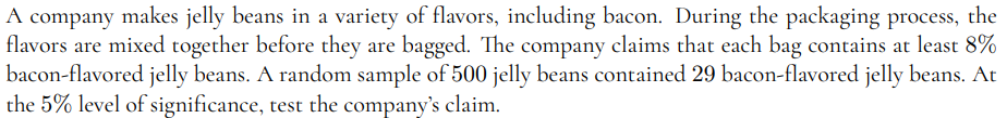 A company makes jelly beans in a variety of flavors, including bacon. During the packaging process, the
flavors are mixed together before they are bagged. The company claims that each bag contains at least 8%
bacon-flavored jelly beans. A random sample of 500 jelly beans contained 29 bacon-flavored jelly beans. At
the 5% level of significance, test the company's claim.