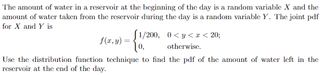 The amount of water in a reservoir at the beginning of the day is a random variable X and the
amount of water taken from the reservoir during the day is a random variable Y. The joint pdf
for X and Y is
[1/200, 0<y<< 20;
0,
otherwise.
f(x,y)
Use the distribution function technique to find the pdf of the amount of water left in the
reservoir at the end of the day.