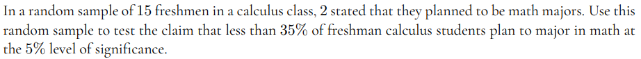 In a random sample of 15 freshmen in a calculus class, 2 stated that they planned to be math majors. Use this
random sample to test the claim that less than 35% of freshman calculus students plan to major in math at
the 5% level of significance.