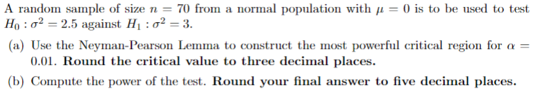 A random sample of size n = 70 from a normal population with μ = 0 is to be used to test
Ho: o² = 2.5 against H₁ : σ² = 3.
(a) Use the Neyman-Pearson Lemma to construct the most powerful critical region for a =
0.01. Round the critical value to three decimal places.
(b) Compute the power of the test. Round your final answer to five decimal places.