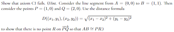 Show that axiom C1 fails. (Hint. Consider the line segment from A = (0,0) to B = (1, 1). Then
consider the points P = (1,0) and Q = (2,0). Use the distance formula
D((*1, 1), (2, 2)) = √√(x1 − 2)² + (31 — Y2)²
to show that there is no point R on PQ so that AB ≈ PR.)