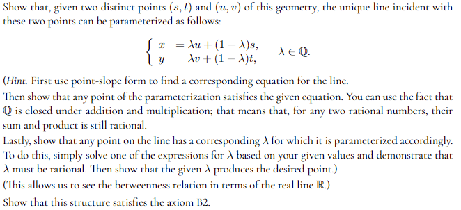 Show that, given two distinct points (s, t) and (u, v) of this geometry, the unique line incident with
these two points can be parameterized as follows:
I
{}
= Au + (1-X)s,
y = Av + (1-X)t,
XEQ.
(Hint. First use point-slope form to find a corresponding equation for the line.
Then show that any point of the parameterization satisfies the given equation. You can use the fact that
Q is closed under addition and multiplication; that means that, for any two rational numbers, their
sum and product is still rational.
Lastly, show that any point on the line has a corresponding A for which it is parameterized accordingly.
To do this, simply solve one of the expressions for A based on your given values and demonstrate that
A must be rational. Then show that the given A produces the desired point.)
(This allows us to see the betweenness relation in terms of the real line R.)
Show that this structure satisfies the axiom B2.