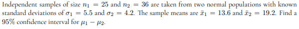 Independent samples of size n₁ = 25 and n₂ = 36 are taken from two normal populations with known
= 13.6 and 2 19.2. Find a
standard deviations of 1 5.5 and 2 4.2. The sample means are ₁
95% confidence interval for #₁ - 12.