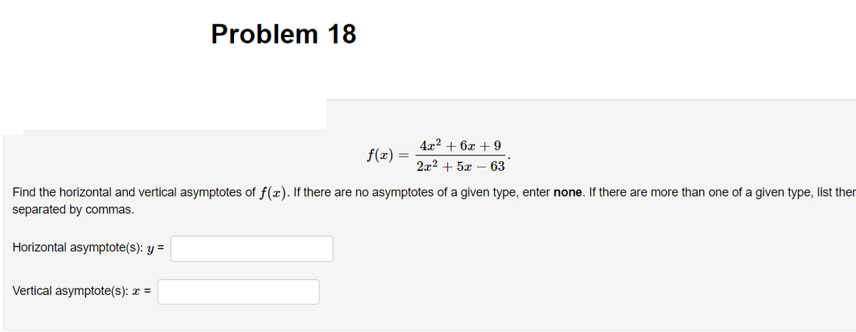 Problem 18
4x2 + 6x + 9
f(x)
2x2 + 5x – 63
Find the horizontal and vertical asymptotes of f(x). If there are no asymptotes of a given type, enter none. If there are more than one of a given type, list ther
separated by commas.
Horizontal asymptote(s): y =
Vertical asymptote(s): x =
