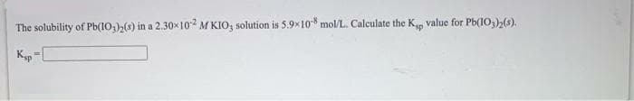 The solubility of Pb(10,);() in a 2.30x102 M KIO; solution is 5.9x10* mol/L. Calculate the Kp value for Pb(10,)2(s).
