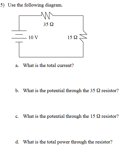 5) Use the following diagram.
m
35 92
10 V
15 92
I
a. What is the total current?
b. What is the potential through the 352 resistor?
C. What is the potential through the 15 2 resistor?
d. What is the total power through the resistor?