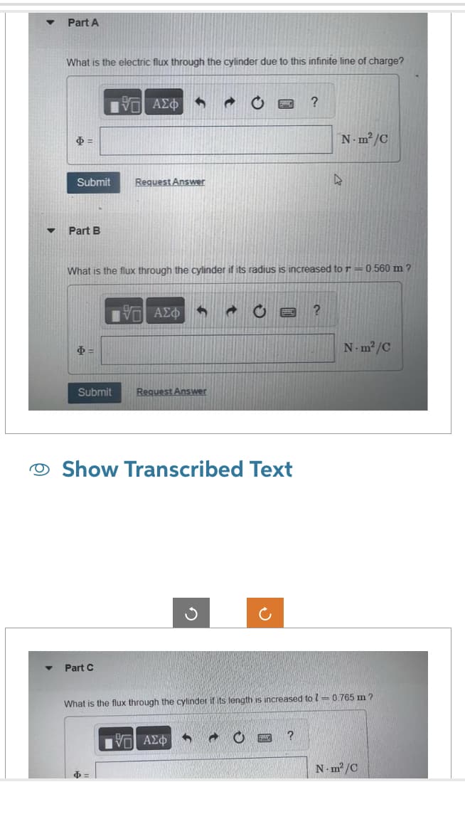 ▼
Part A
What is the electric flux through the cylinder due to this infinite line of charge?
$=
Submit
Part B
$=
Submit
VE ΑΣΦ S
Part C
Request Answer
What is the flux through the cylinder if its radius is increased to r=0.560 m ?
Ф
1971 ΑΣΦ G a
Show Transcribed Text
Request Answer
?
97| ΑΣΦ 6
N-m²/C
?
k
What is the flux through the cylinder if its length is increased to 1-0.765 m ?
N-m²/C
N-m²/C