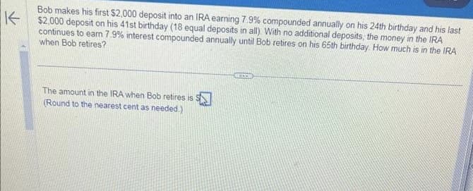 K-
Bob makes his first $2,000 deposit into an IRA earning 7.9% compounded annually on his 24th birthday and his last
$2,000 deposit on his 41st birthday (18 equal deposits in all). With no additional deposits, the money in the IRA
continues to earn 7.9% interest compounded annually until Bob retires on his 65th birthday. How much is in the IRA
when Bob retires?
The amount in the IRA when Bob retires is S
(Round to the nearest cent as needed.)