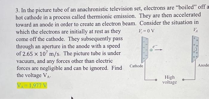 Vc=0V
VA
3. In the picture tube of an anachronistic television set, electrons are "boiled" off a
hot cathode in a process called thermionic emission. They are then accelerated
toward an anode in order to create an electron beam. Consider the situation in
which the electrons are initially at rest as they
come off the cathode. They subsequently pass
through an aperture in the anode with a speed
of 2.65 x 107 m/s. The picture tube is under
vacuum, and any forces other than electric
forces are negligible and can be ignored. Find
the voltage VA
VA= 1,977 V
Cathode
High
voltage
Anode