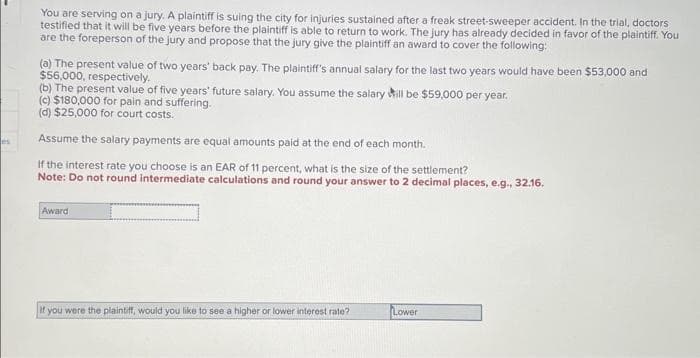 les
You are serving on a jury. A plaintiff is suing the city for injuries sustained after a freak street-sweeper accident. In the trial, doctors
testified that it will be five years before the plaintiff is able to return to work. The jury has already decided in favor of the plaintiff. You
are the foreperson of the jury and propose that the jury give the plaintiff an award to cover the following:
(a) The present value of two years' back pay. The plaintiff's annual salary for the last two years would have been $53,000 and
$56,000, respectively.
(b) The present value of five years' future salary. You assume the salary will be $59,000 per year.
(c) $180,000 for pain and suffering.
(d) $25,000 for court costs.
Assume the salary payments are equal amounts paid at the end of each month.
If the interest rate you choose is an EAR of 11 percent, what is the size of the settlement?
Note: Do not round intermediate calculations and round your answer to 2 decimal places, e.g., 32.16.
Award
If you were the plaintiff, would you like to see a higher or lower interest rate?
Lower