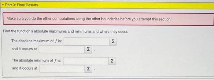 - Part 3: Final Results
Make sure you do the other computations along the other boundaries before you attempt this section!
Find the function's absolute maximums and minimums and where they occur.
The absolute maximum of fis:
Σ
and it occurs at
The absolute minimum of fis:
and it occurs at
M
M
Σ