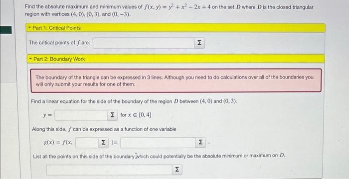 Find the absolute maximum and minimum values of f(x, y) = y² + x² - 2x + 4 on the set D where D is the closed triangular
region with vertices (4,0), (0, 3), and (0, -3).
Part 1: Critical Points
The critical points of fare:
- Part 2: Boundary Work
The boundary of the triangle can be expressed in 3 lines. Although you need to do calculations over all of the boundaries you
will only submit your results for one of them.
Σ
y =
Find a linear equation for the side of the boundary of the region D between (4,0) and (0, 3).
Σ_1or x € [0, 4]
Along this side, f can be expressed as a function of one variable
g(x) = f(x,
Σ
List all the points on this side of the boundary which could potentially be the absolute minimum or maximum on D.
W