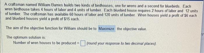 A craftsman named William Barnes builds two kinds of birdhouses, one for wrens and a second for bluebirds. Each
wren birdhouse takes 4 hours of labor and 4 units of lumber. Each bluebird house requires 2 hours of labor and 12 units
of lumber. The craftsman has available 60 hours of labor and 120 units of lumber. Wren houses yield a profit of $6 each
and bluebird houses yield a profit of $15 each.
The aim of the objective function for William should be to Maximize the objective value.
The optimum solution is:
Number of wren houses to be produced = (round your response to two decimal places).