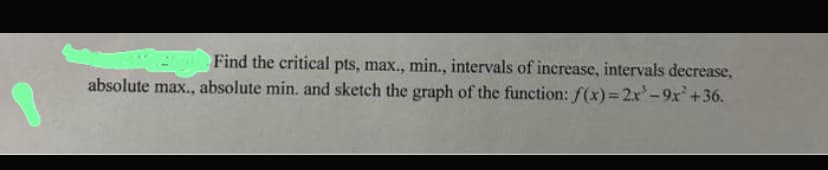 Find the critical pts, max., min., intervals of increase, intervals decrease,
absolute max., absolute min. and sketch the graph of the function: f(x)=2x'-9x² +36.