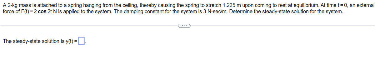 A 2-kg mass is attached to a spring hanging from the ceiling, thereby causing the spring to stretch 1.225 m upon coming to rest at equilibrium. At time t = 0, an external
force of F(t) = 2 cos 2t N is applied to the system. The damping constant for the system is 3 N-sec/m. Determine the steady-state solution for the system.
The steady-state solution is y(t) =.
(....