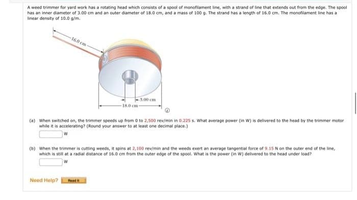 A weed trimmer for yard work has a rotating head which consists of a spool of monofilament line, with a strand of line that extends out from the edge. The spool
has an inner diameter of 3.00 cm and an outer diameter of 18.0 cm, and a mass of 100 g. The strand has a length of 16.0 cm. The monofilament line has a
linear density of 10.0 g/m.
16.0 cm-
Need Help?
3.00 cm
(a) When switched on, the trimmer speeds up from 0 to 2.500 rev/min in 0.225 s. What average power (in W) is delivered to the head by the trimmer motor
while it is accelerating? (Round your answer to at least one decimal place.)
-18.0 cm-
(b) When the trimmer is cutting weeds, it spins at 2,100 rev/min and the weeds exert an average tangential force of 9.15 N on the outer end of the line,
which is still at a radial distance of 16.0 cm from the outer edge of the spool. What is the power (in W) delivered to the head under load?
W
Read