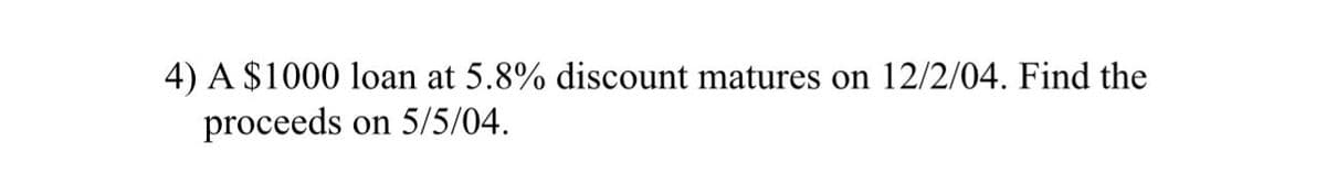 4) A $1000 loan at 5.8% discount matures on 12/2/04. Find the
proceeds
on 5/5/04.