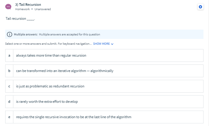 3) Tail Recursion
Homework • Unanswered
Tail recursion
Multiple answers: Multiple answers are accepted for this question
Select one or more answers and submit. For keyboard navigation. SHOW MORE v
always takes more time than regular recursion
b
can be transformed into an iterative algorithm – algorithmically
is just as problematic as redundant recursion
is rarely worth the extra effort to develop
requires the single recursive invocation to be at the last line of the algorithm
