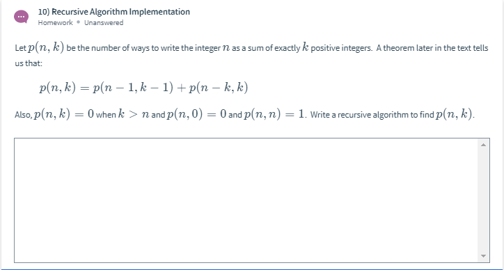 10) Recursive Algorithm Implementation
Homework • Unanswered
Let p(n, k) be the number of ways to write the integer n as a sum of exactly k positive integers. A theorem later in the text tells
us that:
p(n, k) = p(n – 1, k – 1) + p(n – k, k)
Also, p(n, k) = 0 when k > n and p(n, 0) = 0 and p(n, n) = 1. Write a recursive algorithm to find p(n, k).
