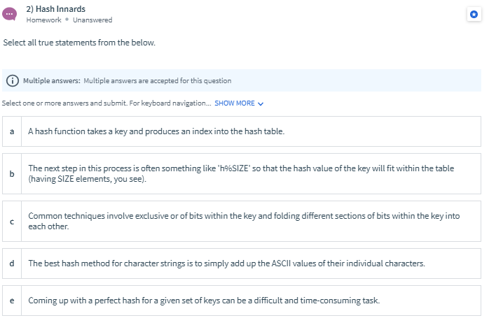 2) Hash Innards
Homework • Unanswered
Select all true statements from the below.
Multiple answers: Multiple answers are accepted for this question
Select one or more answers and submit. For keyboard navigation. SHOW MORE V
a
A hash function takes a key and produces an index into the hash table.
The next step in this process is often something like 'h%SIZE' so that the hash value of the key will fit within the table
b
(having SIZE elements, you see).
Common techniques involve exclusive or of bits within the key and folding different sections of bits within the key into
each other.
The best hash method for character strings is to simply add up the ASCIlI values of their individual characters.
Coming up with a perfect hash for a given set of keys can be a difficult and time-consuming task.
