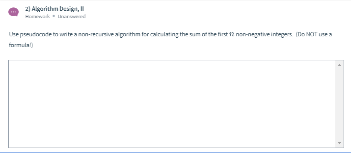 2) Algorithm Design, II
Homework • Unanswered
Use pseudocode to write a non-recursive algorithm for calculating the sum of the first n non-negative integers. (Do NOT use a
formula!)
