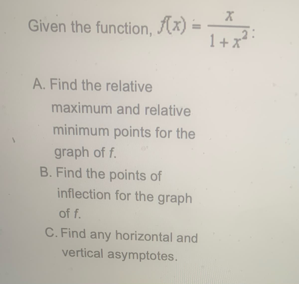 Given the function, (x) =
1+ x?
A. Find the relative
maximum and relative
minimum points for the
graph of f.
B. Find the points of
inflection for the graph
of f.
C. Find any horizontal and
vertical asymptotes.
