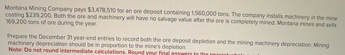 Montana Mining Company pays $3,478,510 for an ore deposit containing 1,560,000 tons. The company installs machinery in the mine
costing $239,200. Both the ore and machinery will have no salvage value after the ore is completely mined. Montana mines and sells
169,200 tons of ore during the year.
Prepare the December 31 year-end entries to record both the ore deposit depletion and the mining machinery depreciation. Mining
machinery depreciation should be in proportion to the mine's depletion.
Note: Do not round intermediate calculations. Round your final answers to the nearest